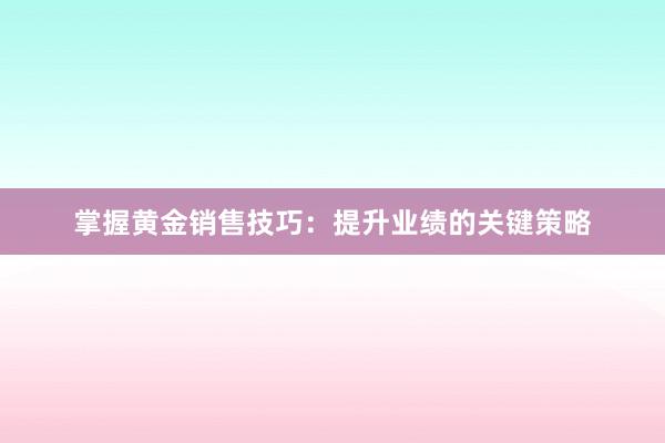 掌握黄金销售技巧：提升业绩的关键策略